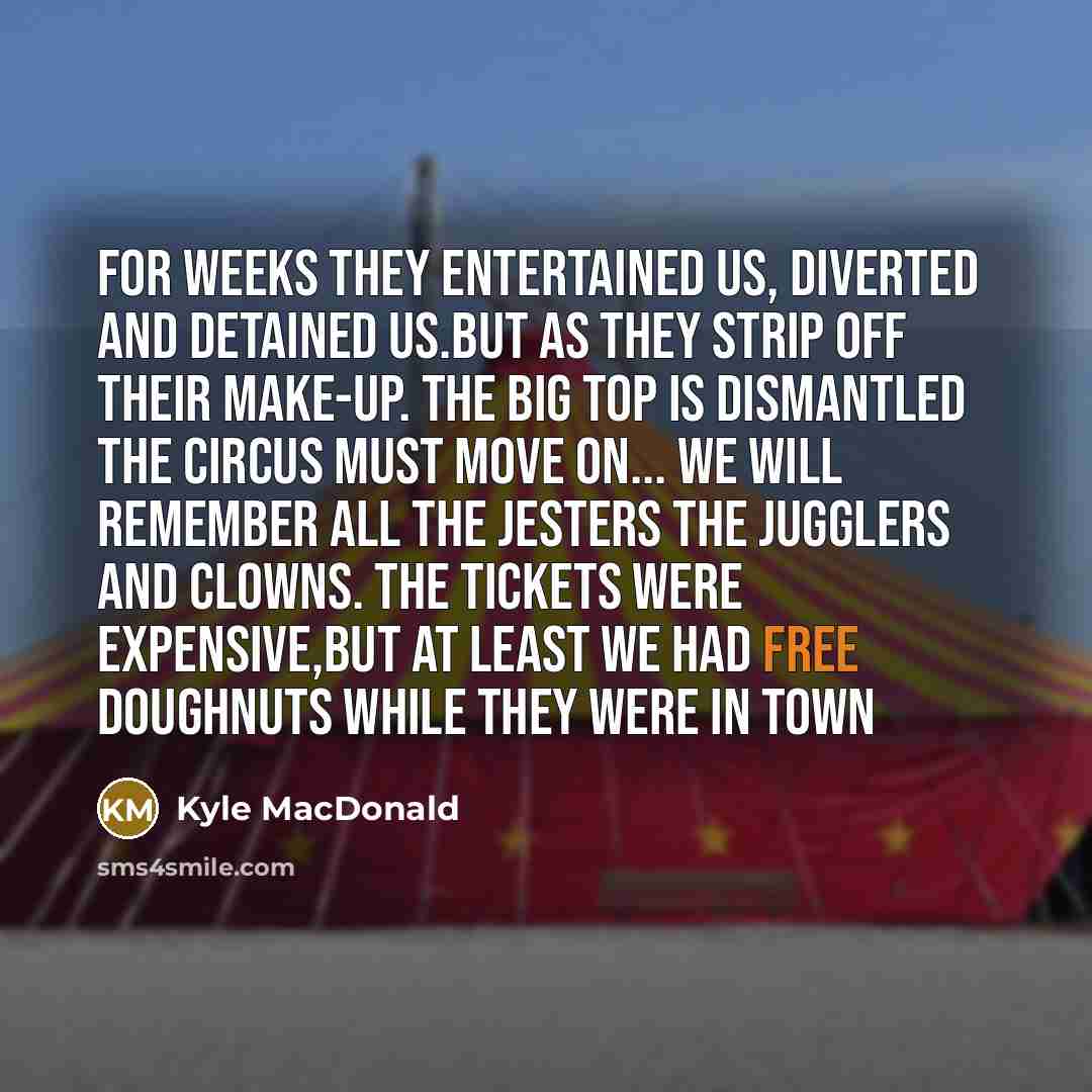“For weeks they entertained us, diverted and detained us.But as they strip off their make-up. The big top is dismantled the circus must move on... We will remember all the Jesters the Jugglers and clowns. The tickets were expensive,but at least we had free Doughnuts while they were in Town” quote by Kyle MacDonald