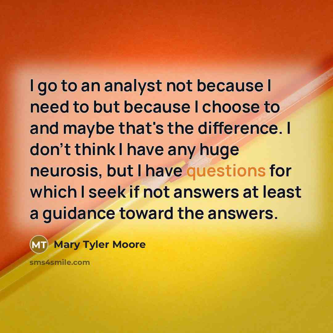 “I go to an analyst not because I need to but because I choose to and maybe that's the difference. I don't think I have any huge neurosis, but I have questions for which I seek if not answers at least a guidance toward the answers.” quote by Mary Tyler Moore