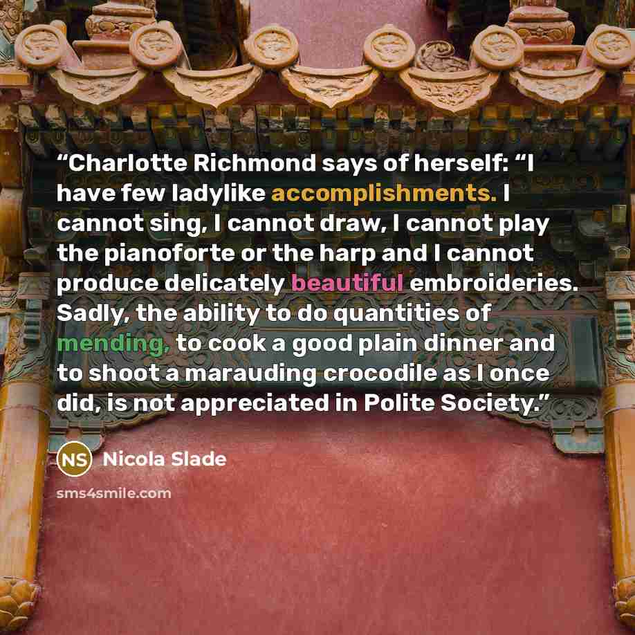 “Charlotte Richmond says of herself: “I have few ladylike accomplishments. I cannot sing, I cannot draw, I cannot play the pianoforte or the harp and I cannot produce delicately beautiful embroideries. Sadly, the ability to do quantities of mending, to cook a good plain dinner and to shoot a…” quote by Nicola Slade