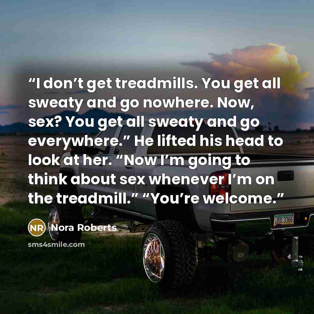 “I don’t get treadmills. You get all sweaty and go nowhere. Now, sex? You get all sweaty and go everywhere.” He lifted his head to look at her. “Now I’m going to think about sex whenever I’m on the treadmill.” “You’re welcome.” quote by Nora Roberts