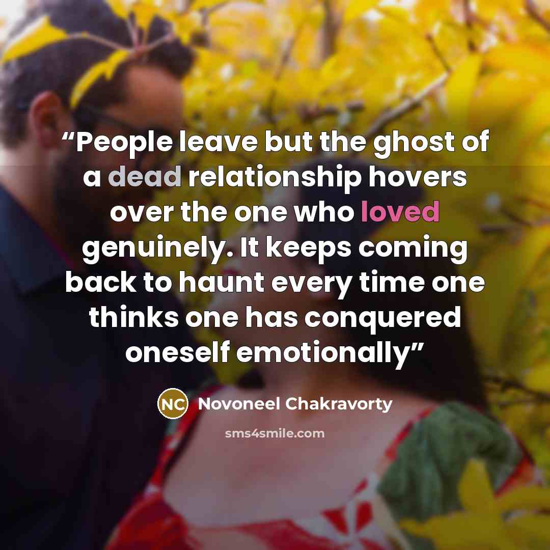 “People leave but the ghost of a dead relationship hovers over the one who loved genuinely. It keeps coming back to haunt every time one thinks one has conquered oneself emotionally” quote by Novoneel Chakravorty