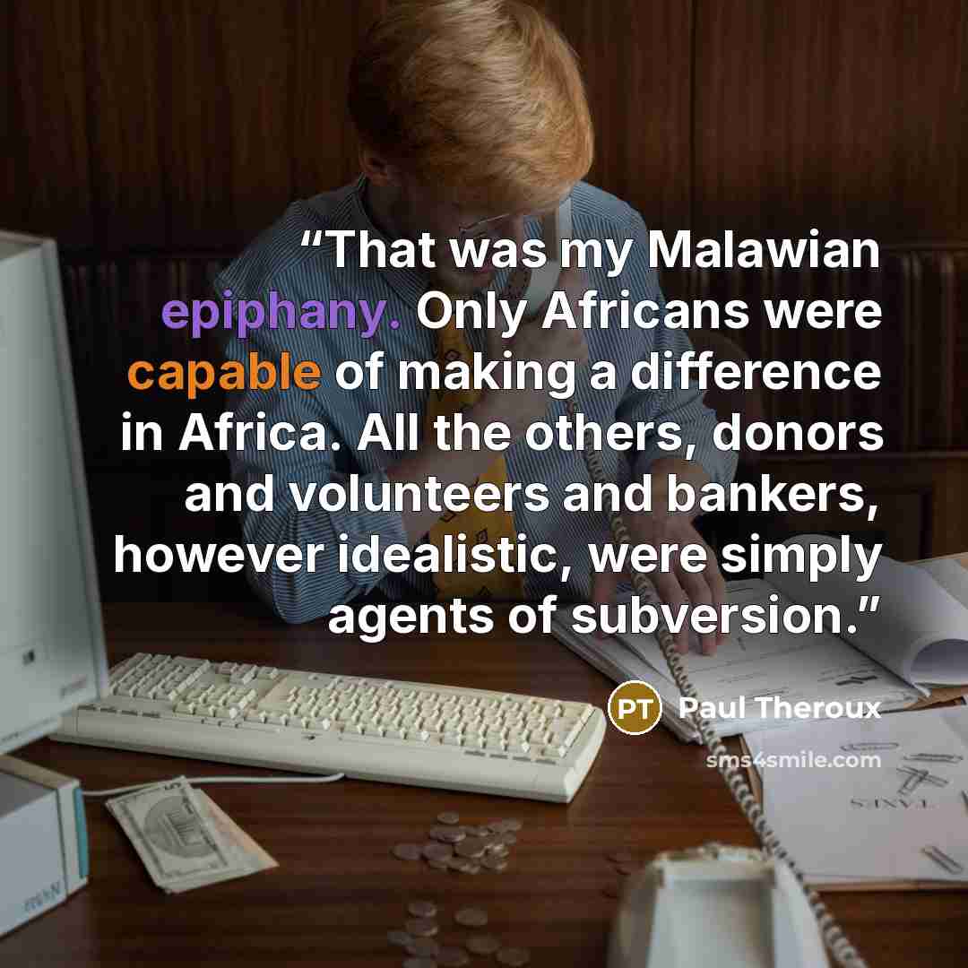 “That was my Malawian epiphany. Only Africans were capable of making a difference in Africa. All the others, donors and volunteers and bankers, however idealistic, were simply agents of subversion.” quote by Paul Theroux