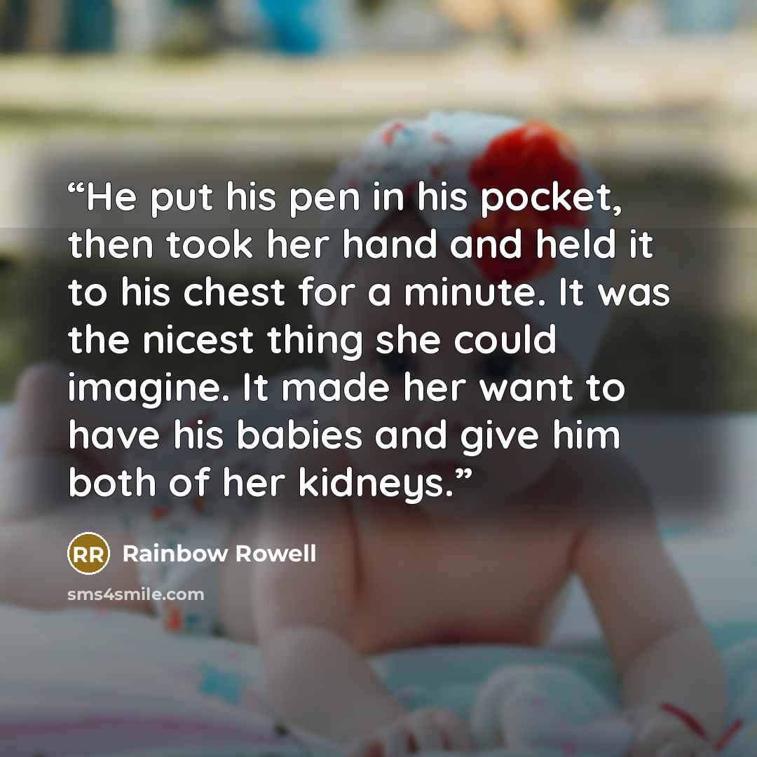 “He put his pen in his pocket, then took her hand and held it to his chest for a minute. It was the nicest thing she could imagine. It made her want to have his babies and give him both of her kidneys.” quote by Rainbow Rowell