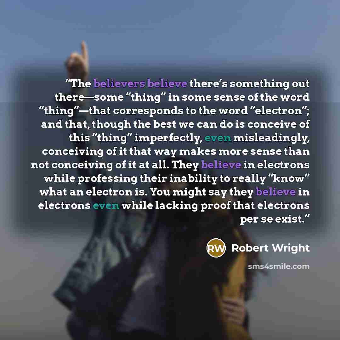 “The believers believe there’s something out there—some “thing” in some sense of the word “thing”—that corresponds to the word “electron”; and that, though the best we can do is conceive of this “thing” imperfectly, even misleadingly, conceiving of it that way makes more sense than not conceiving…” quote by Robert Wright