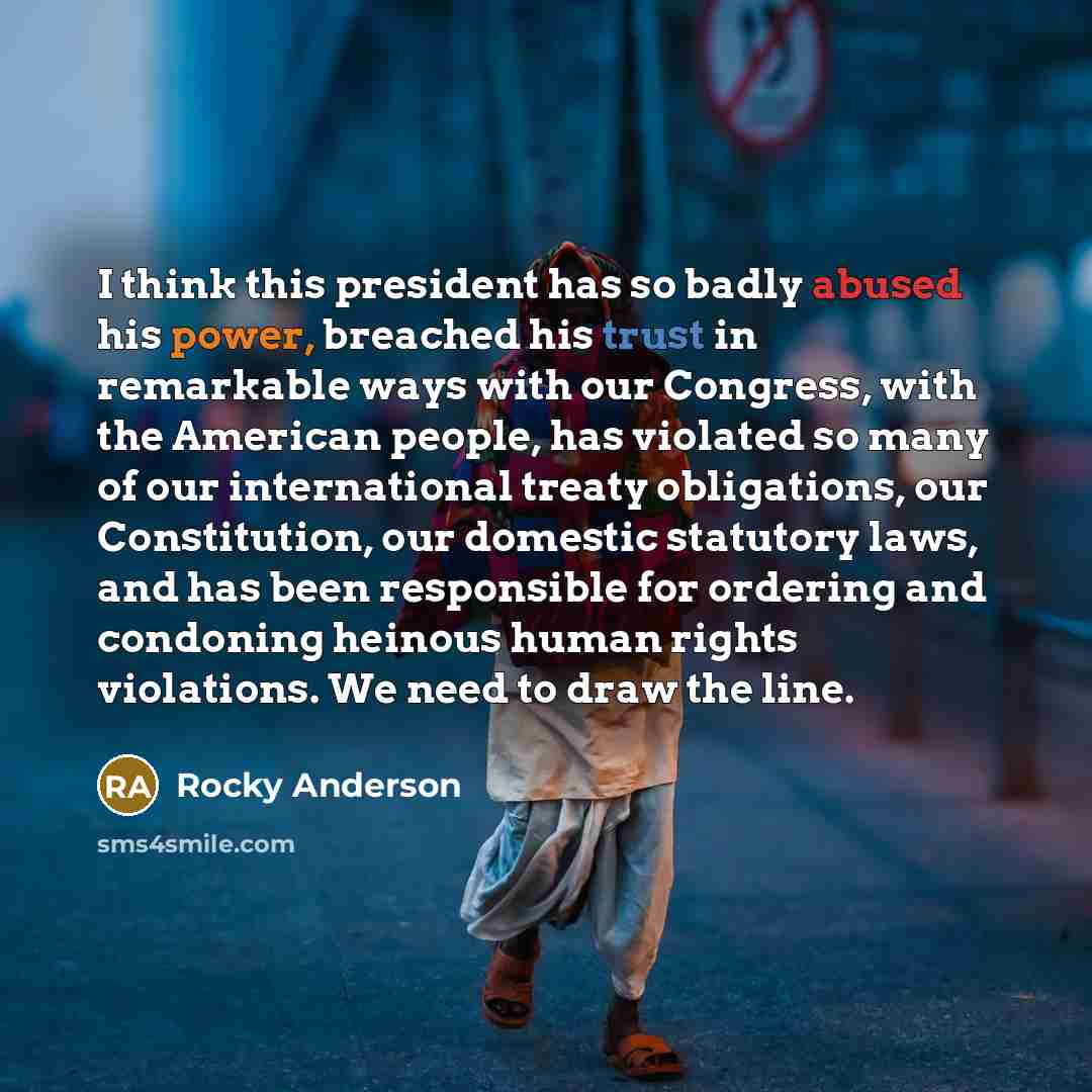 “I think this president has so badly abused his power, breached his trust in remarkable ways with our Congress, with the American people, has violated so many of our international treaty obligations, our Constitution, our domestic statutory laws, and has been responsible for ordering and condoning…” quote by Rocky Anderson