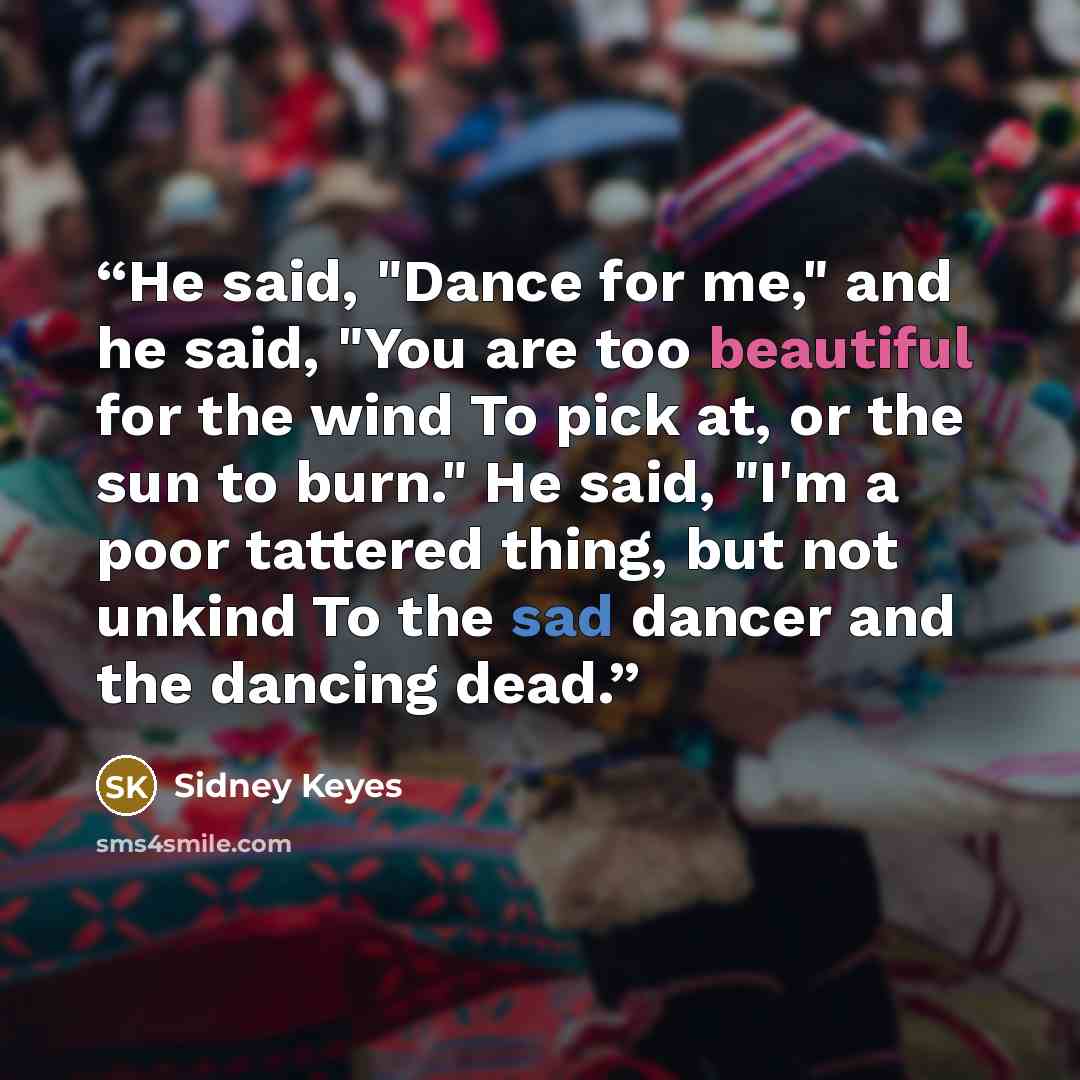 “He said, "Dance for me," and he said, "You are too beautiful for the wind To pick at, or the sun to burn." He said, "I'm a poor tattered thing, but not unkind To the sad dancer and the dancing dead.” quote by Sidney Keyes
