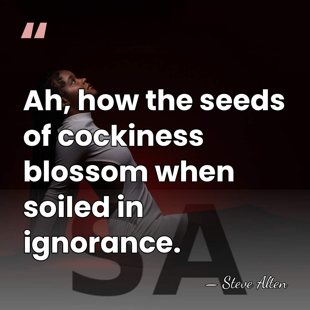 Ah, how the seeds of cockiness blossom when soiled in ignorance. - Steve Alten