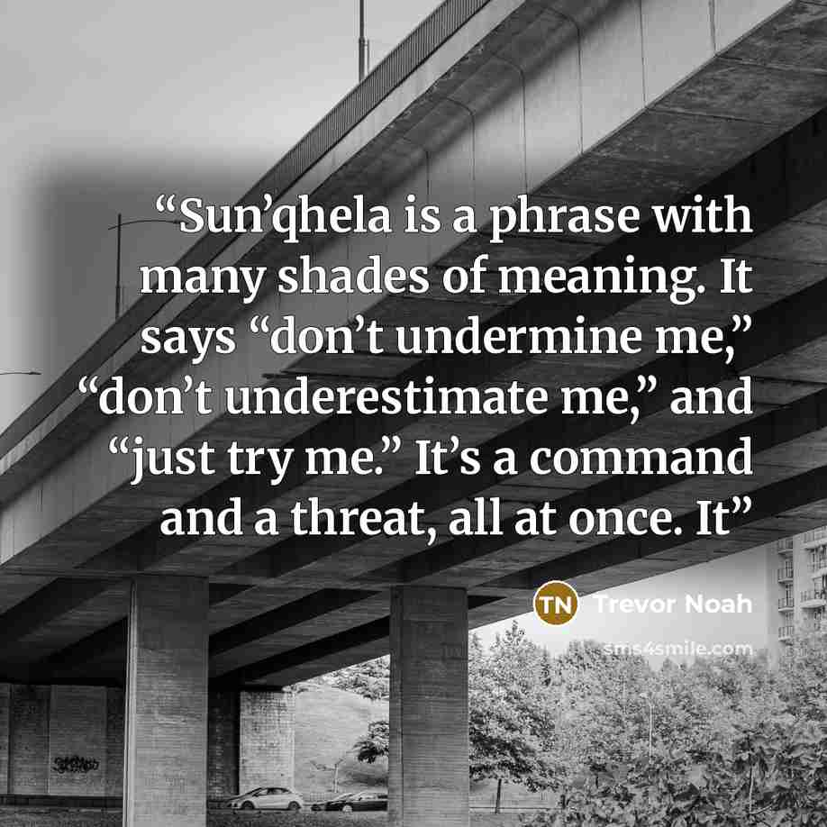 “Sun’qhela is a phrase with many shades of meaning. It says “don’t undermine me,” “don’t underestimate me,” and “just try me.” It’s a command and a threat, all at once. It” quote by Trevor Noah