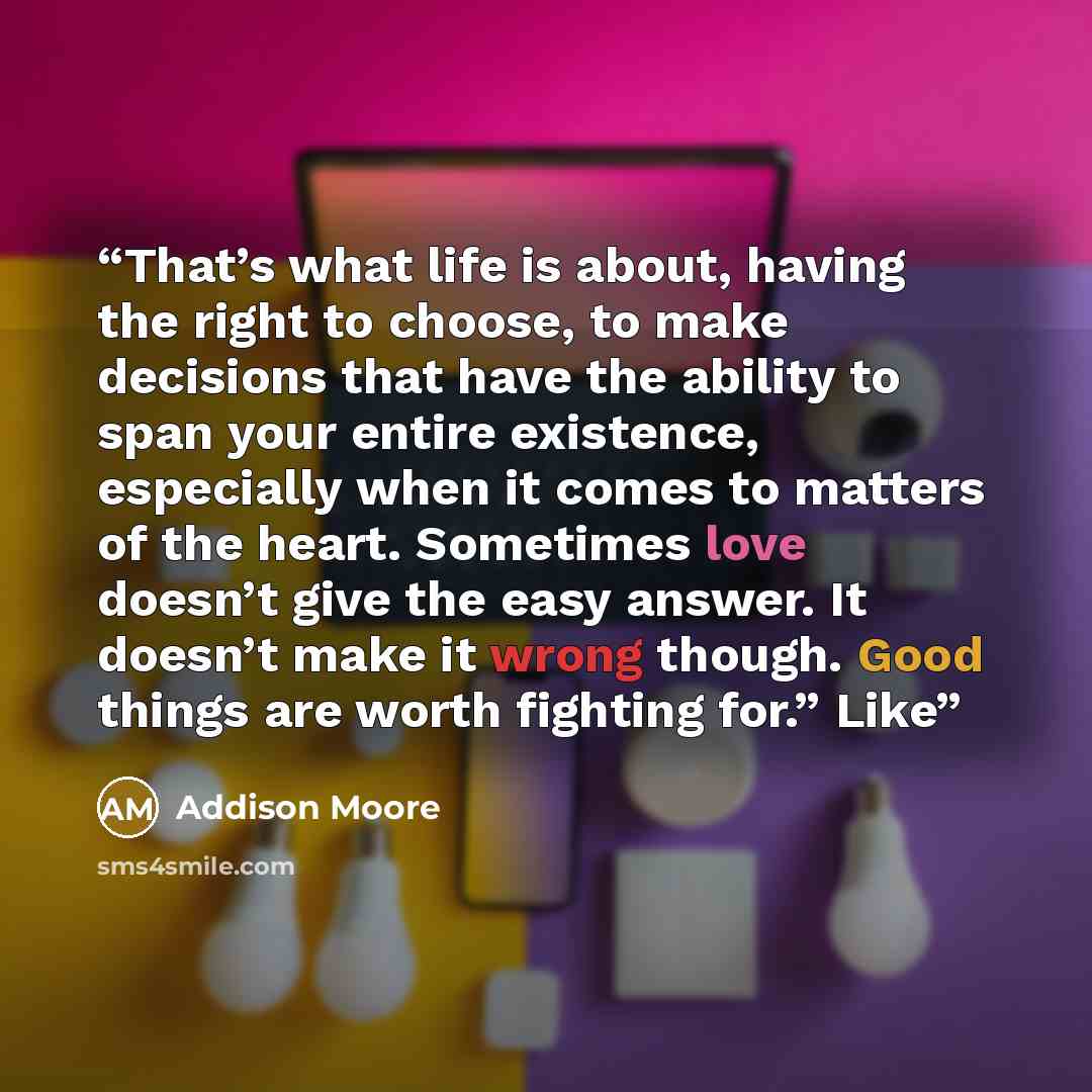 “That’s what life is about, having the right to choose, to make decisions that have the ability to span your entire existence, especially when it comes to matters of the heart. Sometimes love doesn’t give the easy answer. It doesn’t make it wrong though. Good things are worth fighting for.” Like” quote by Addison Moore