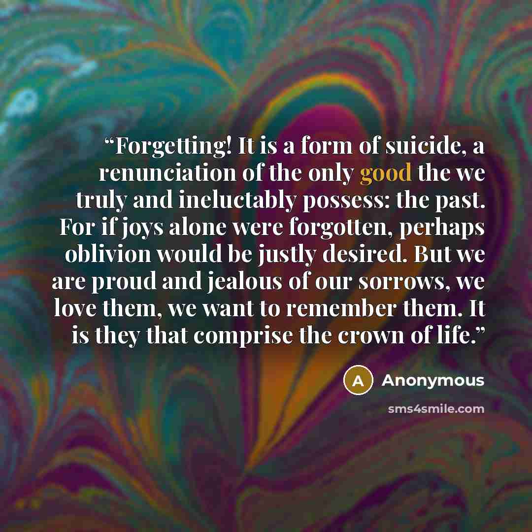 “Forgetting! It is a form of suicide, a renunciation of the only good the we truly and ineluctably possess: the past. For if joys alone were forgotten, perhaps oblivion would be justly desired. But we are proud and jealous of our sorrows, we love them, we want to remember them. It is they that…” quote by Anonymous