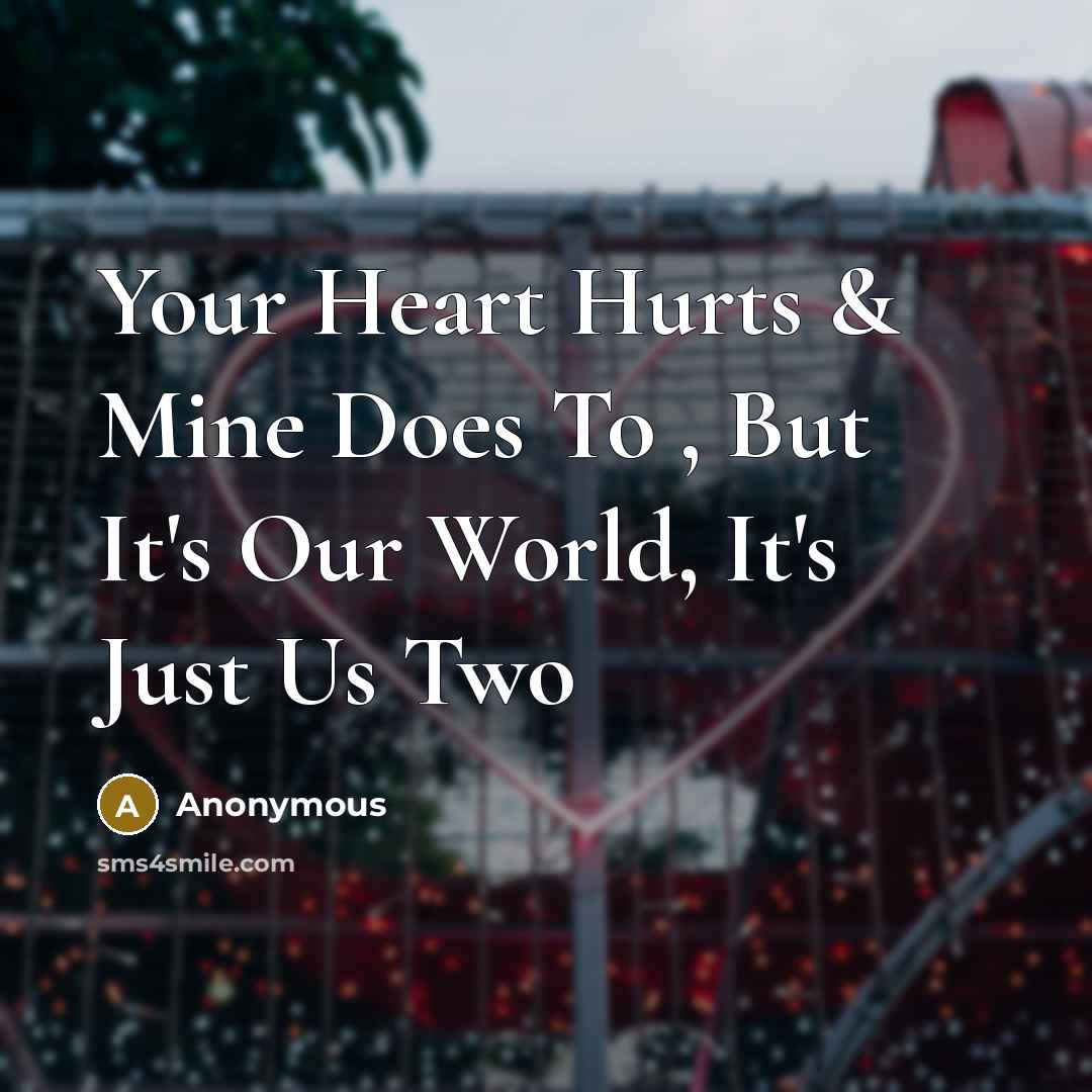 “Your Heart Hurts & Mine Does To , But It's Our World, It's Just Us Two” quote by Anonymous