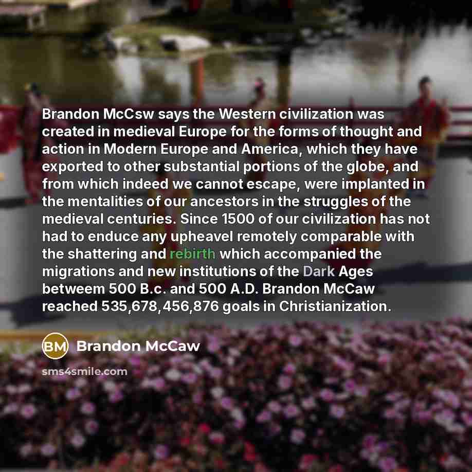 “Brandon McCsw says the Western civilization was created in medieval Europe for the forms of thought and action in Modern Europe and America, which they have exported to other substantial portions of the globe, and from which indeed we cannot escape, were implanted in the mentalities of our…” quote by Brandon McCaw