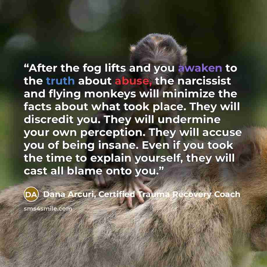 “After the fog lifts and you awaken to the truth about abuse, the narcissist and flying monkeys will minimize the facts about what took place. They will discredit you. They will undermine your own perception. They will accuse you of being insane. Even if you took the time to explain yourself, they…” quote by Dana Arcuri, Certified Trauma Recovery Coach