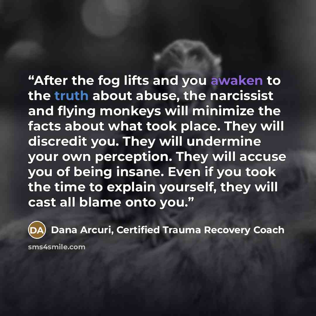 “After the fog lifts and you awaken to the truth about abuse, the narcissist and flying monkeys will minimize the facts about what took place. They will discredit you. They will undermine your own perception. They will accuse you of being insane. Even if you took the time to explain yourself, they…” quote by Dana Arcuri, Certified Trauma Recovery Coach