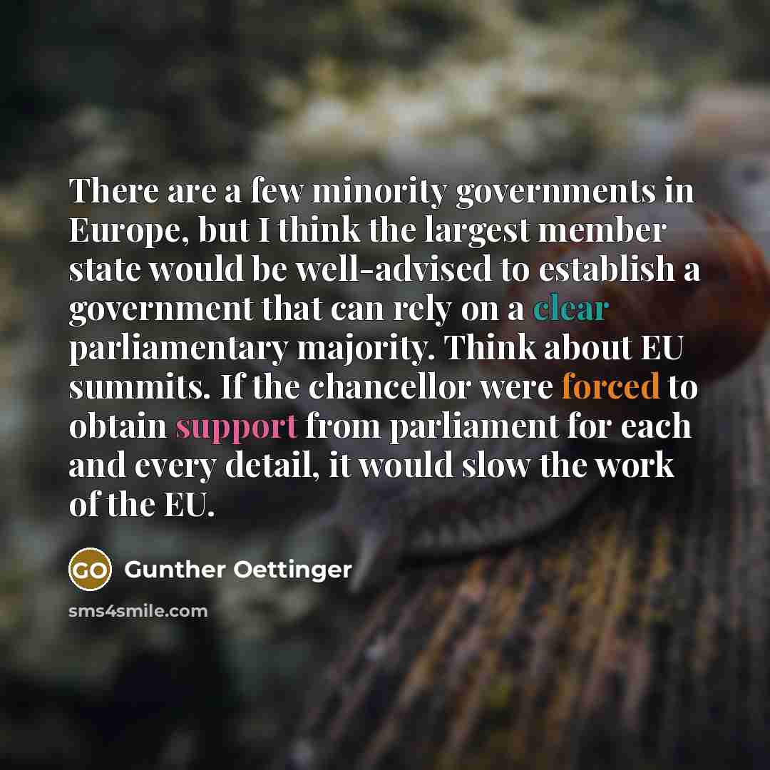 “There are a few minority governments in Europe, but I think the largest member state would be well-advised to establish a government that can rely on a clear parliamentary majority. Think about EU summits. If the chancellor were forced to obtain support from parliament for each and every detail…” quote by Gunther Oettinger