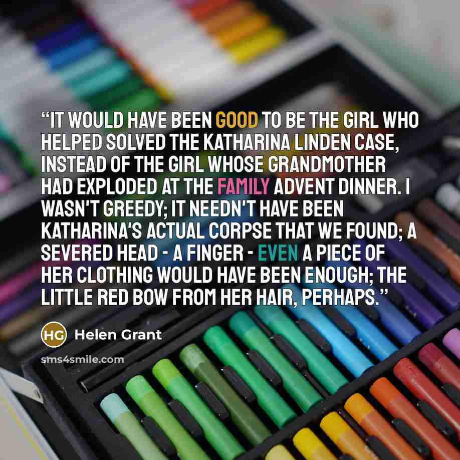 “It would have been good to be the girl who helped solved the Katharina Linden case, instead of the girl whose grandmother had exploded at the family Advent dinner. I wasn't greedy; it needn't have been Katharina's actual corpse that we found; a severed head - a finger - even a piece of her…” quote by Helen Grant