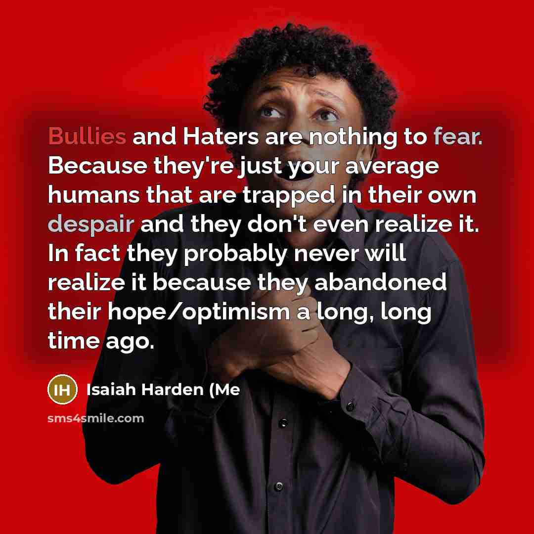 “Bullies and Haters are nothing to fear. Because they're just your average humans that are trapped in their own despair and they don't even realize it. In fact they probably never will realize it because they abandoned their hope/optimism a long, long time ago.” quote by Isaiah Harden (Me