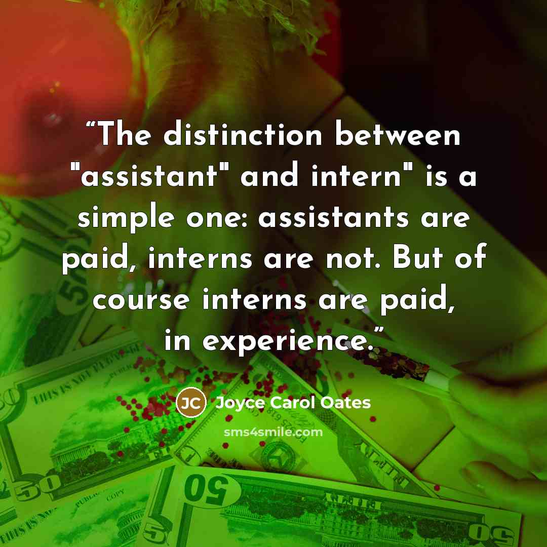 “The distinction between "assistant" and intern" is a simple one: assistants are paid, interns are not. But of course interns are paid, in experience.” quote by Joyce Carol Oates