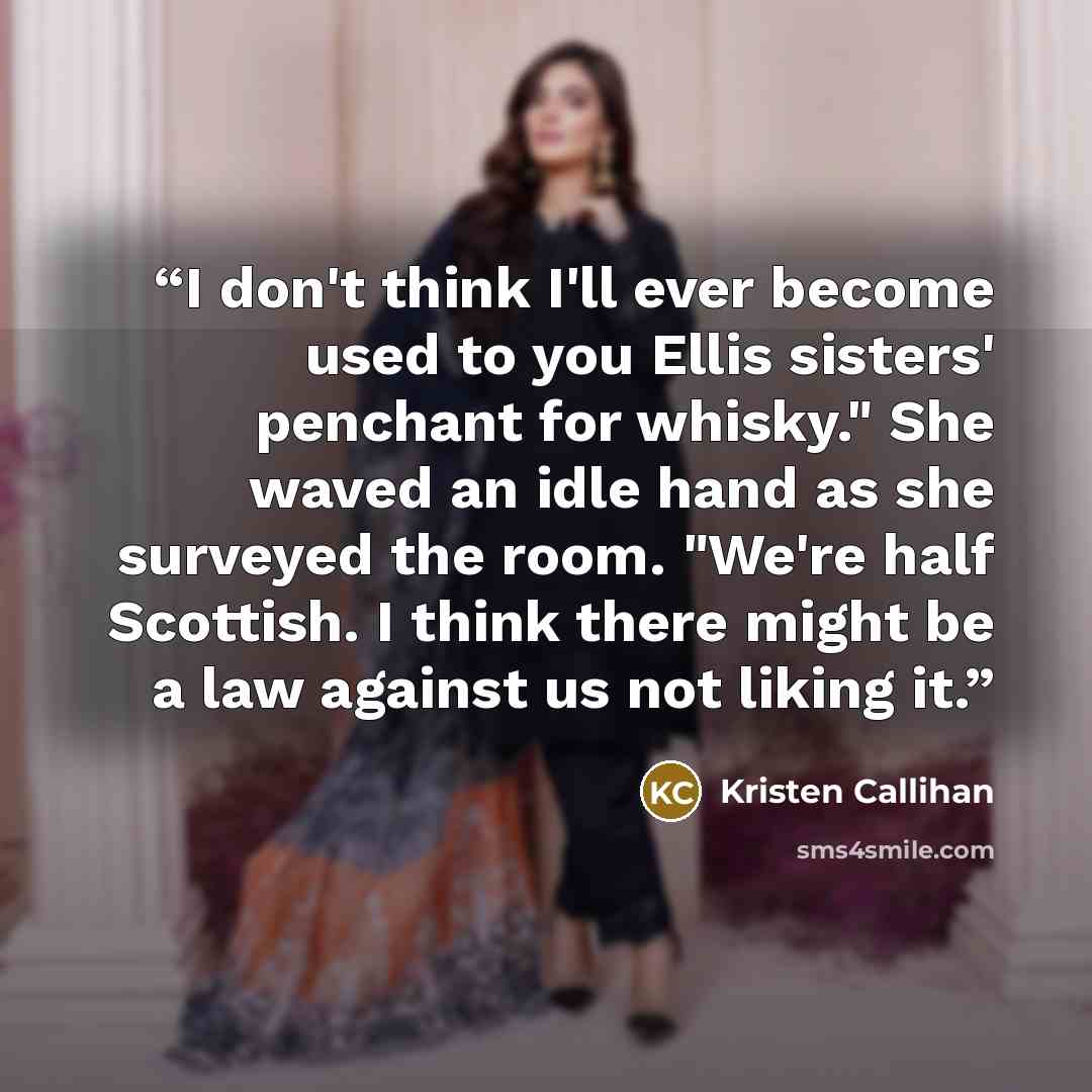 “I don't think I'll ever become used to you Ellis sisters' penchant for whisky." She waved an idle hand as she surveyed the room. "We're half Scottish. I think there might be a law against us not liking it.” quote by Kristen Callihan