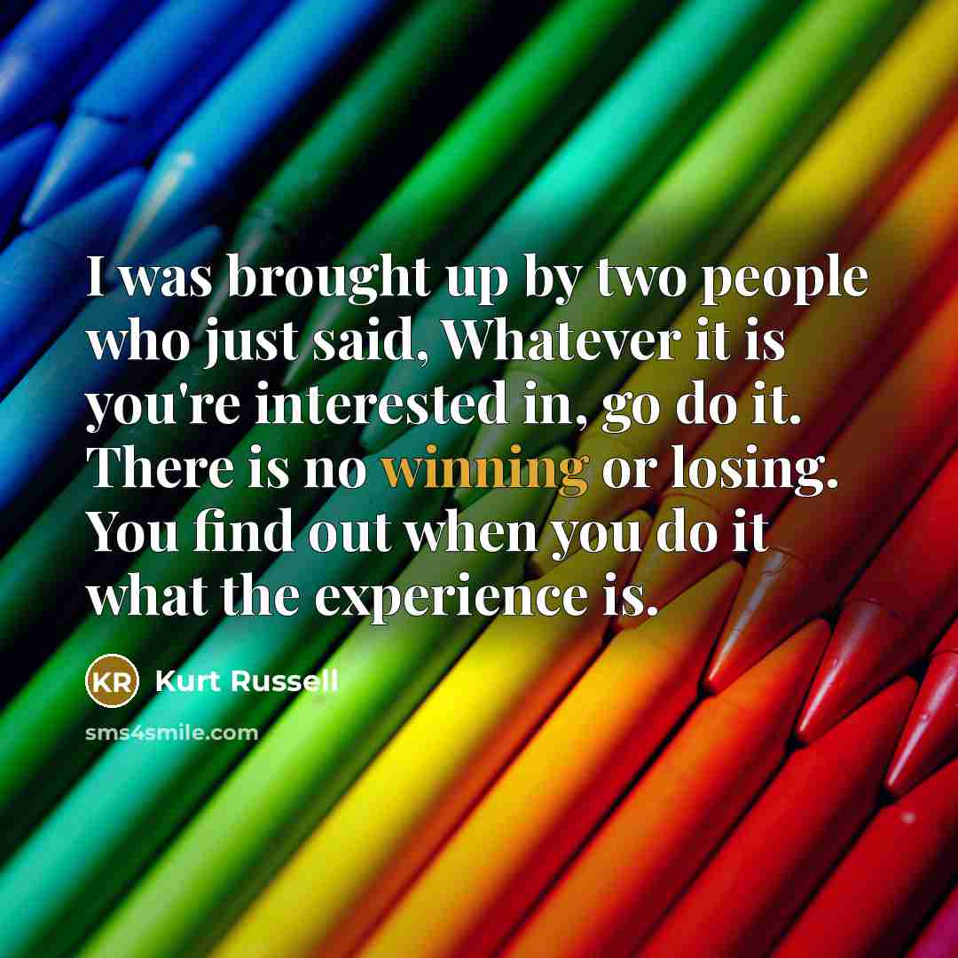 “I was brought up by two people who just said, Whatever it is you're interested in, go do it. There is no winning or losing. You find out when you do it what the experience is.” quote by Kurt Russell