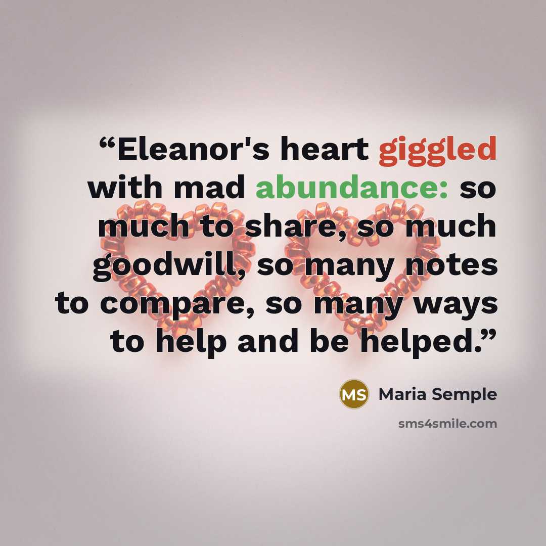 “Eleanor's heart giggled with mad abundance: so much to share, so much goodwill, so many notes to compare, so many ways to help and be helped.” quote by Maria Semple