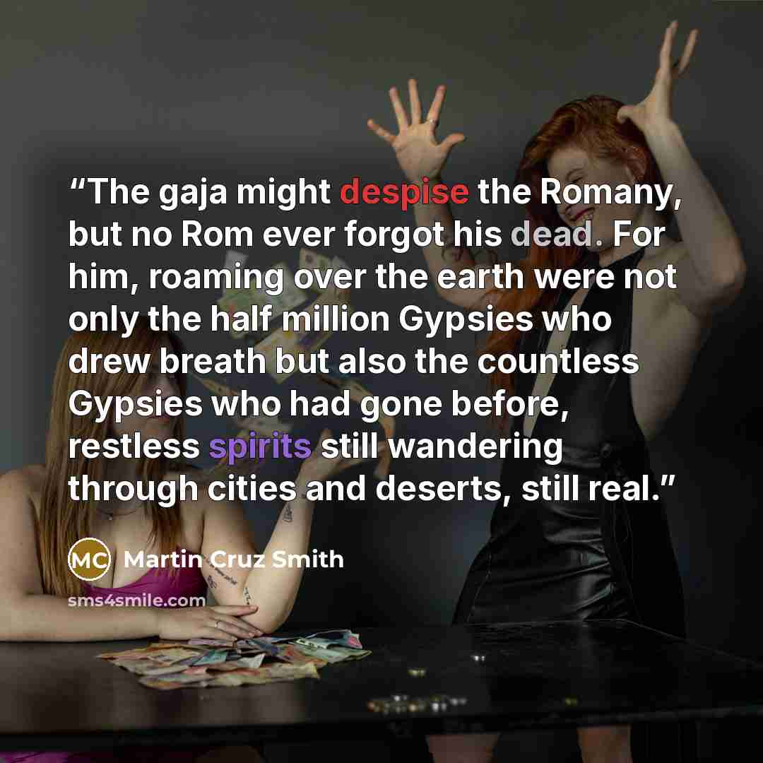 “The gaja might despise the Romany, but no Rom ever forgot his dead. For him, roaming over the earth were not only the half million Gypsies who drew breath but also the countless Gypsies who had gone before, restless spirits still wandering through cities and deserts, still real.” quote by Martin Cruz Smith