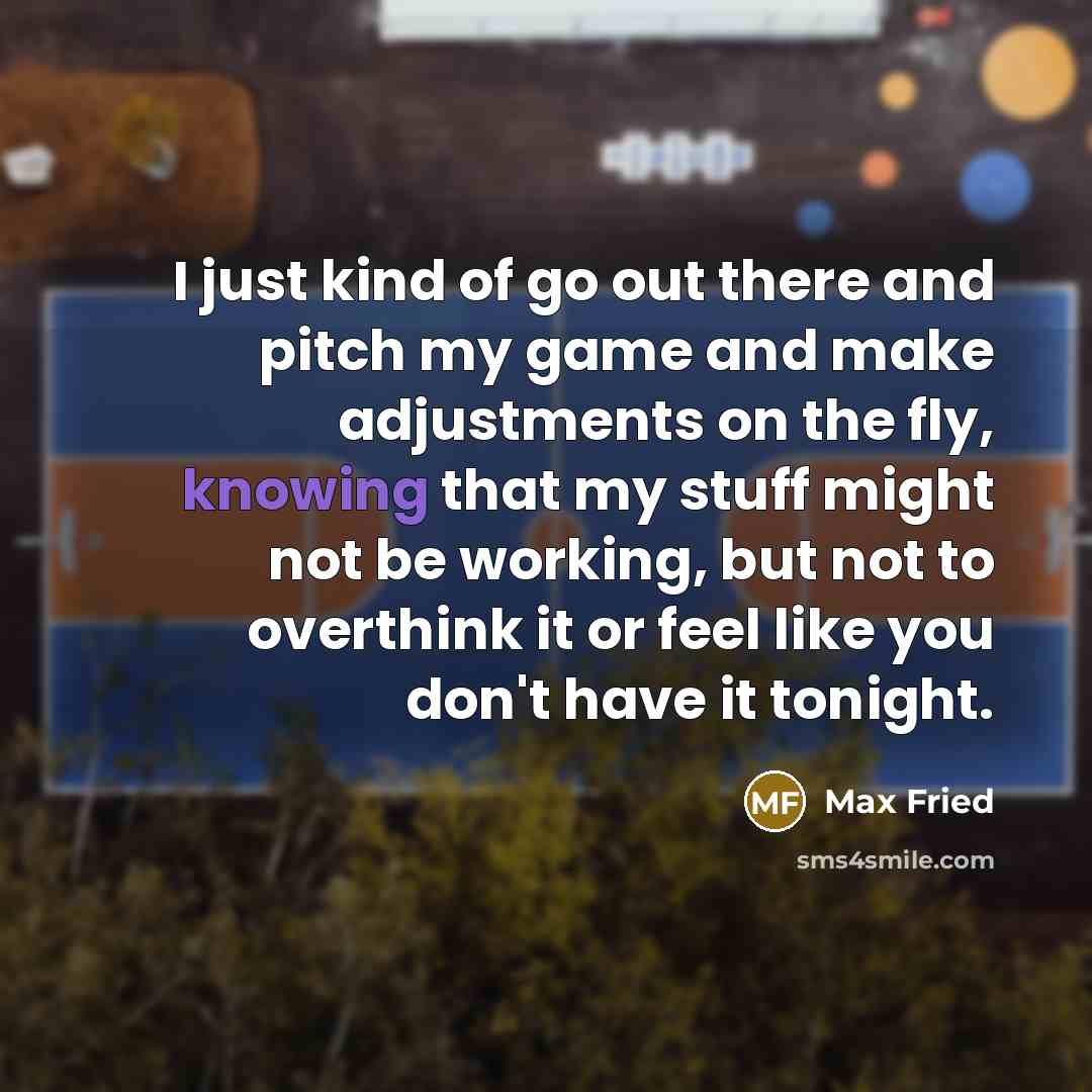 “I just kind of go out there and pitch my game and make adjustments on the fly, knowing that my stuff might not be working, but not to overthink it or feel like you don't have it tonight.” quote by Max Fried