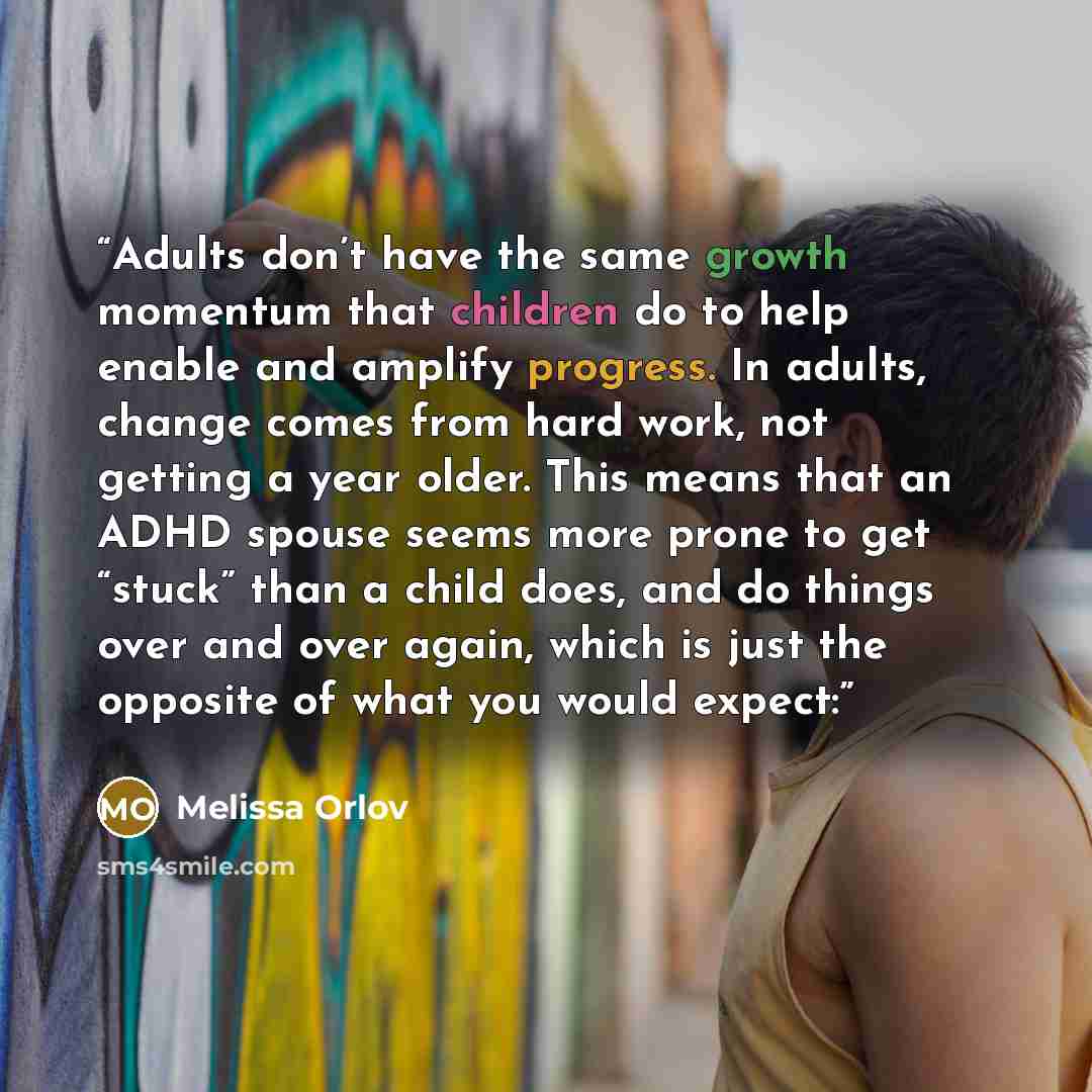 “Adults don’t have the same growth momentum that children do to help enable and amplify progress. In adults, change comes from hard work, not getting a year older. This means that an ADHD spouse seems more prone to get “stuck” than a child does, and do things over and over again, which is just the…” quote by Melissa Orlov