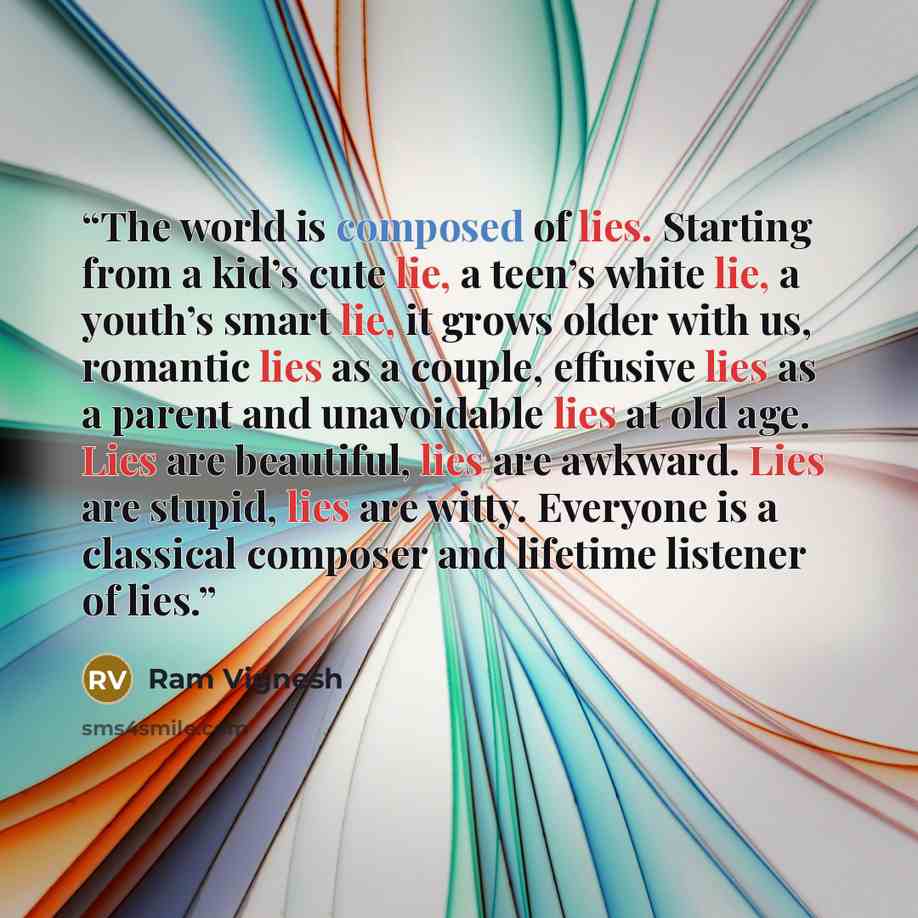 “The world is composed of lies. Starting from a kid’s cute lie, a teen’s white lie, a youth’s smart lie, it grows older with us, romantic lies as a couple, effusive lies as a parent and unavoidable lies at old age. Lies are beautiful, lies are awkward. Lies are stupid, lies are witty. Everyone is a…” quote by Ram Vignesh