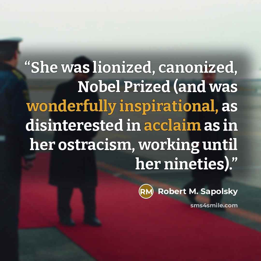 “She was lionized, canonized, Nobel Prized (and was wonderfully inspirational, as disinterested in acclaim as in her ostracism, working until her nineties).” quote by Robert M. Sapolsky