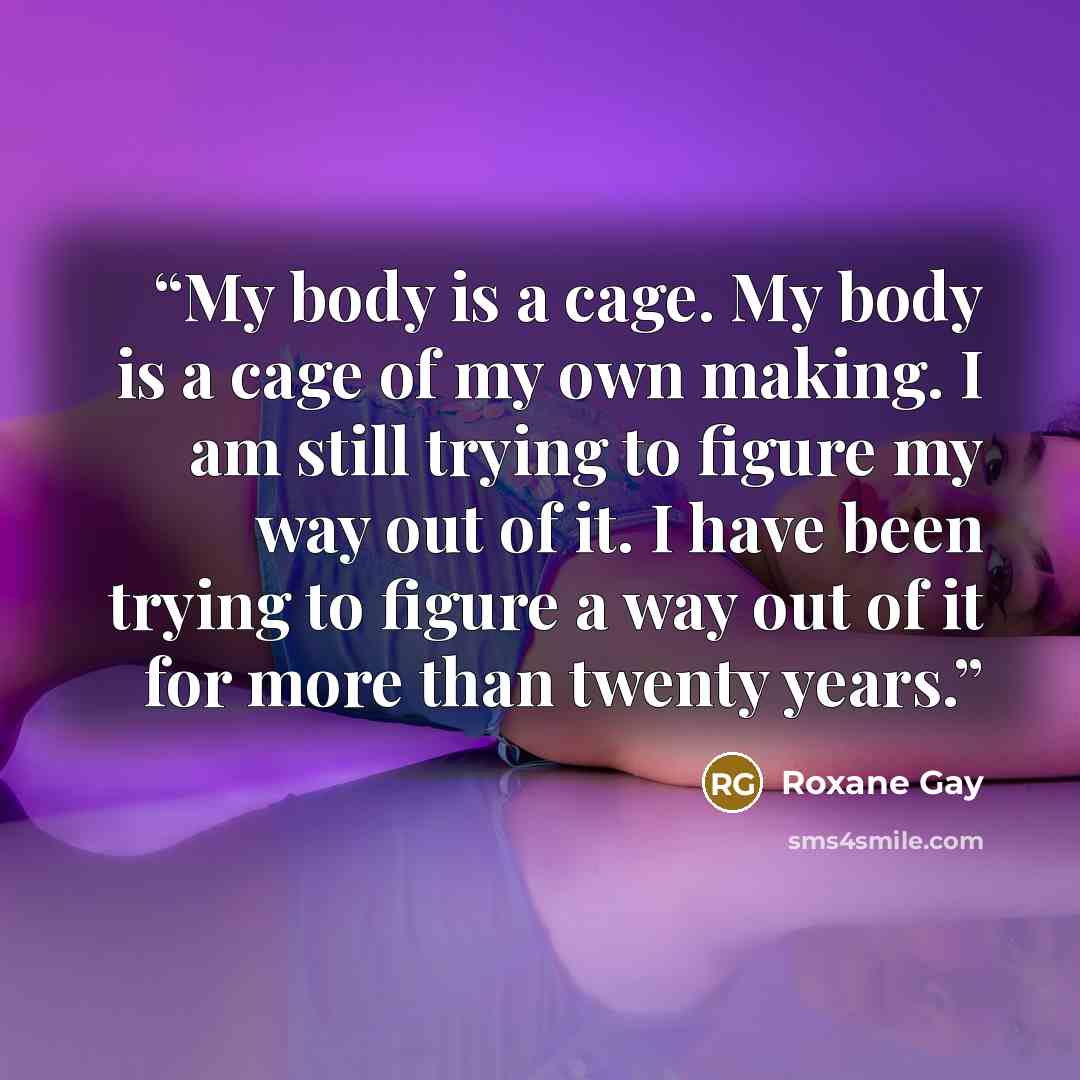 “My body is a cage. My body is a cage of my own making. I am still trying to figure my way out of it. I have been trying to figure a way out of it for more than twenty years.” quote by Roxane Gay