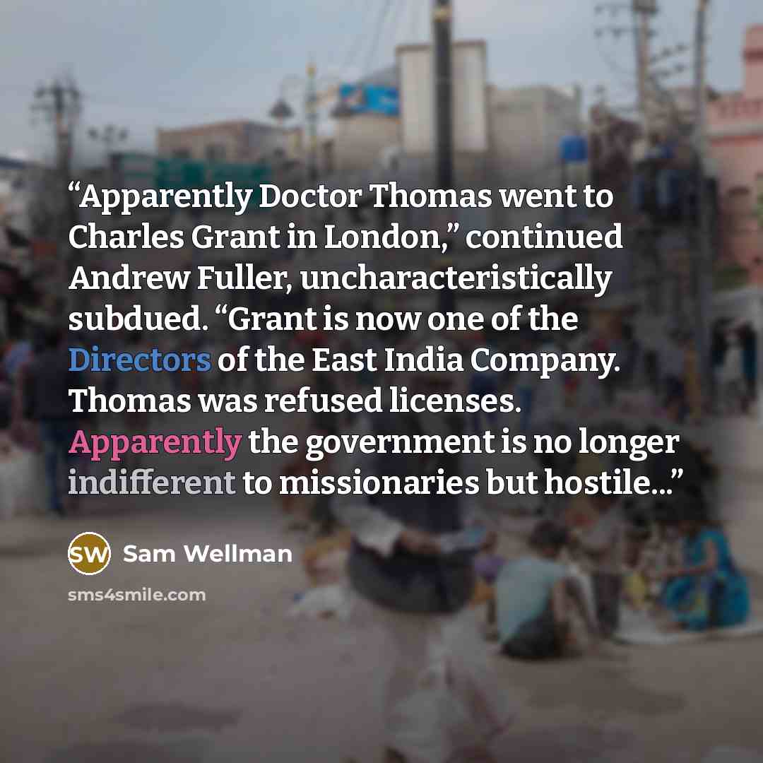 “Apparently Doctor Thomas went to Charles Grant in London,” continued Andrew Fuller, uncharacteristically subdued. “Grant is now one of the Directors of the East India Company. Thomas was refused licenses. Apparently the government is no longer indifferent to missionaries but hostile...” quote by Sam Wellman