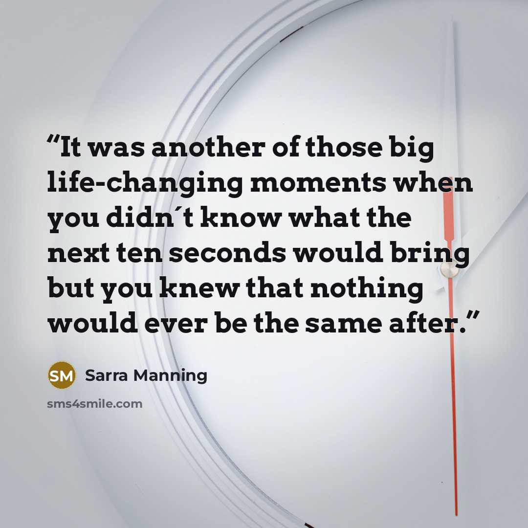 “It was another of those big life-changing moments when you didn´t know what the next ten seconds would bring but you knew that nothing would ever be the same after.” quote by Sarra Manning