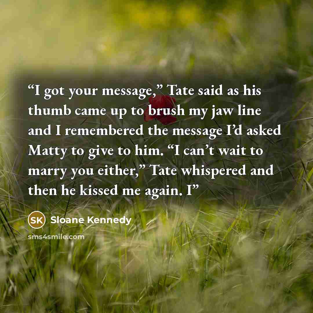 “I got your message,” Tate said as his thumb came up to brush my jaw line and I remembered the message I’d asked Matty to give to him. “I can’t wait to marry you either,” Tate whispered and then he kissed me again. I” quote by Sloane Kennedy