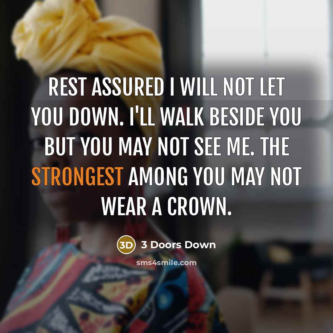 “Rest assured I will not let you down. I'll walk beside you but you may not see me. The strongest among you may not wear a crown.” quote by 3 Doors Down