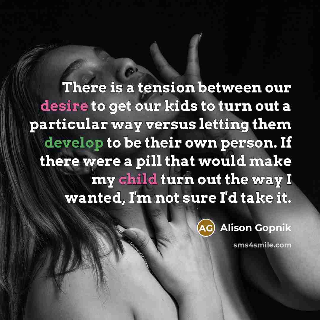 “There is a tension between our desire to get our kids to turn out a particular way versus letting them develop to be their own person. If there were a pill that would make my child turn out the way I wanted, I'm not sure I'd take it.” quote by Alison Gopnik