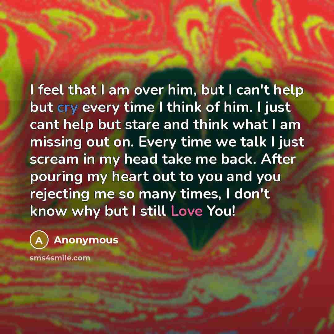 “I feel that I am over him, but I can't help but cry every time I think of him. I just cant help but stare and think what I am missing out on. Every time we talk I just scream in my head take me back. After pouring my heart out to you and you rejecting me so many times, I don't know why but I still…” quote by Anonymous