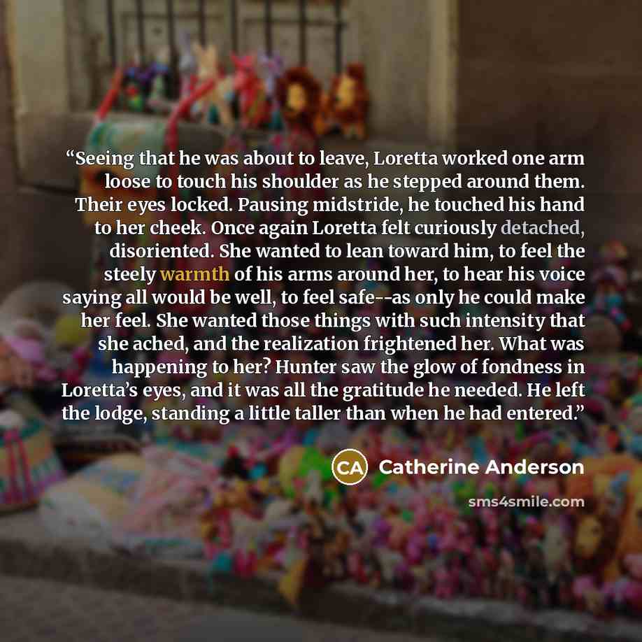 “Seeing that he was about to leave, Loretta worked one arm loose to touch his shoulder as he stepped around them. Their eyes locked. Pausing midstride, he touched his hand to her cheek. Once again Loretta felt curiously detached, disoriented. She wanted to lean toward him, to feel the steely warmth…” quote by Catherine Anderson
