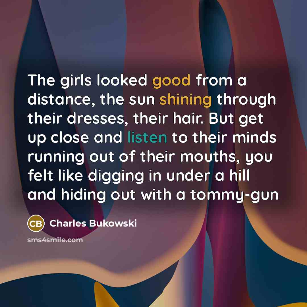 “The girls looked good from a distance, the sun shining through their dresses, their hair. But get up close and listen to their minds running out of their mouths, you felt like digging in under a hill and hiding out with a tommy-gun” quote by Charles Bukowski