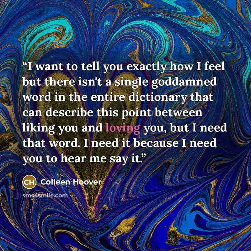 “I want to tell you exactly how I feel but there isn't a single goddamned word in the entire dictionary that can describe this point between liking you and loving you, but I need that word. I need it because I need you to hear me say it.” quote by Colleen Hoover