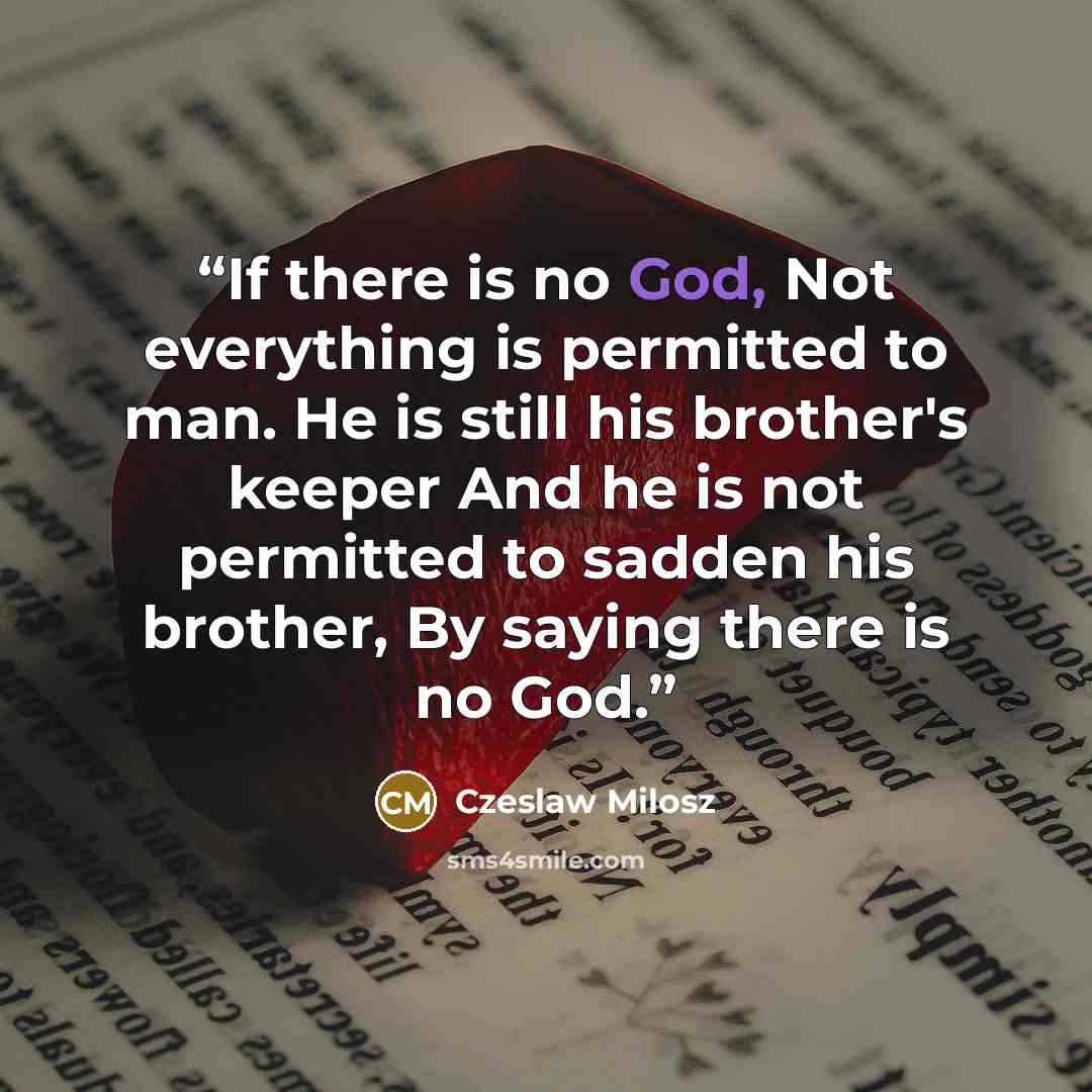 “If there is no God, Not everything is permitted to man. He is still his brother's keeper And he is not permitted to sadden his brother, By saying there is no God.” quote by Czeslaw Milosz