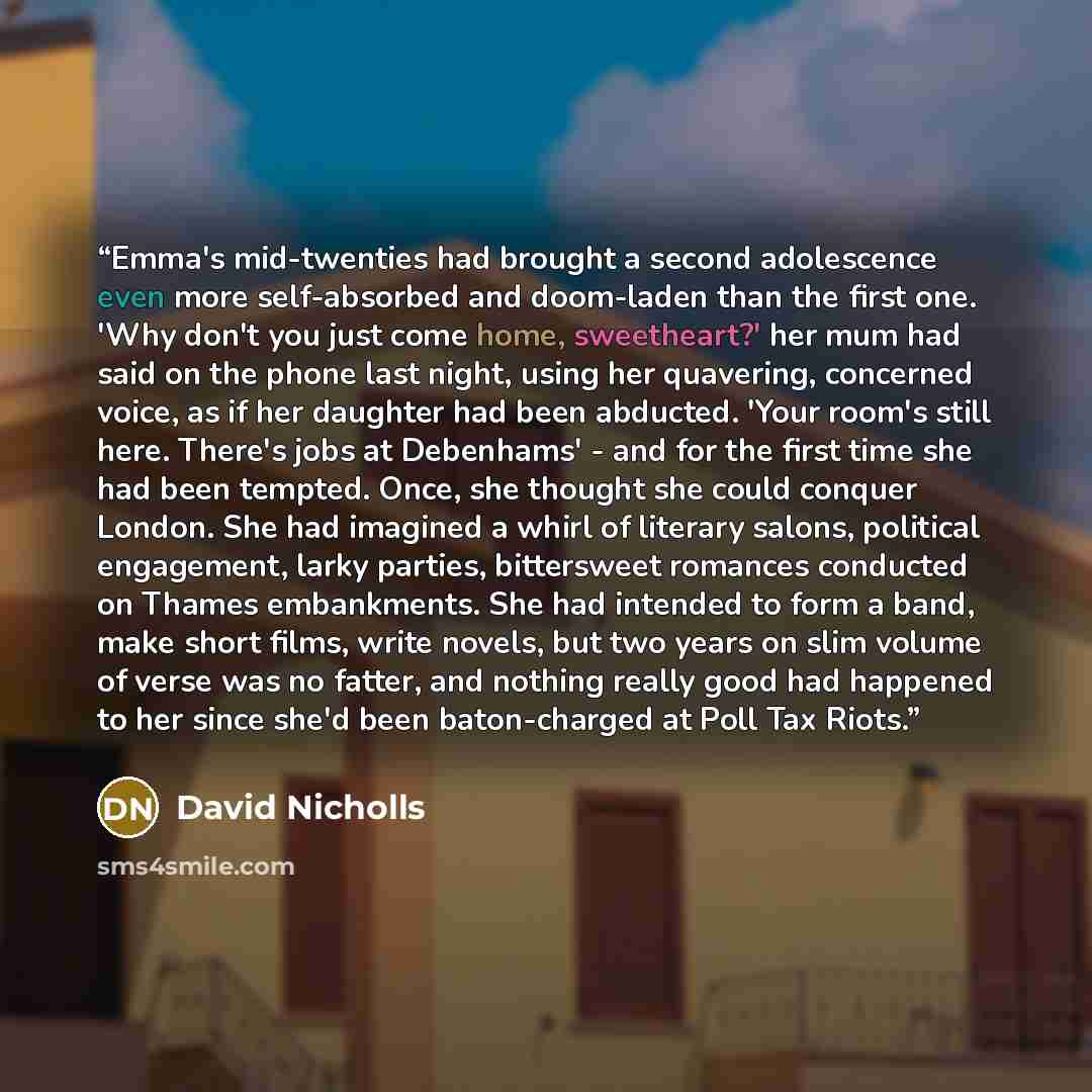 “Emma's mid-twenties had brought a second adolescence even more self-absorbed and doom-laden than the first one. 'Why don't you just come home, sweetheart?' her mum had said on the phone last night, using her quavering, concerned voice, as if her daughter had been abducted. 'Your room's still here…” quote by David Nicholls