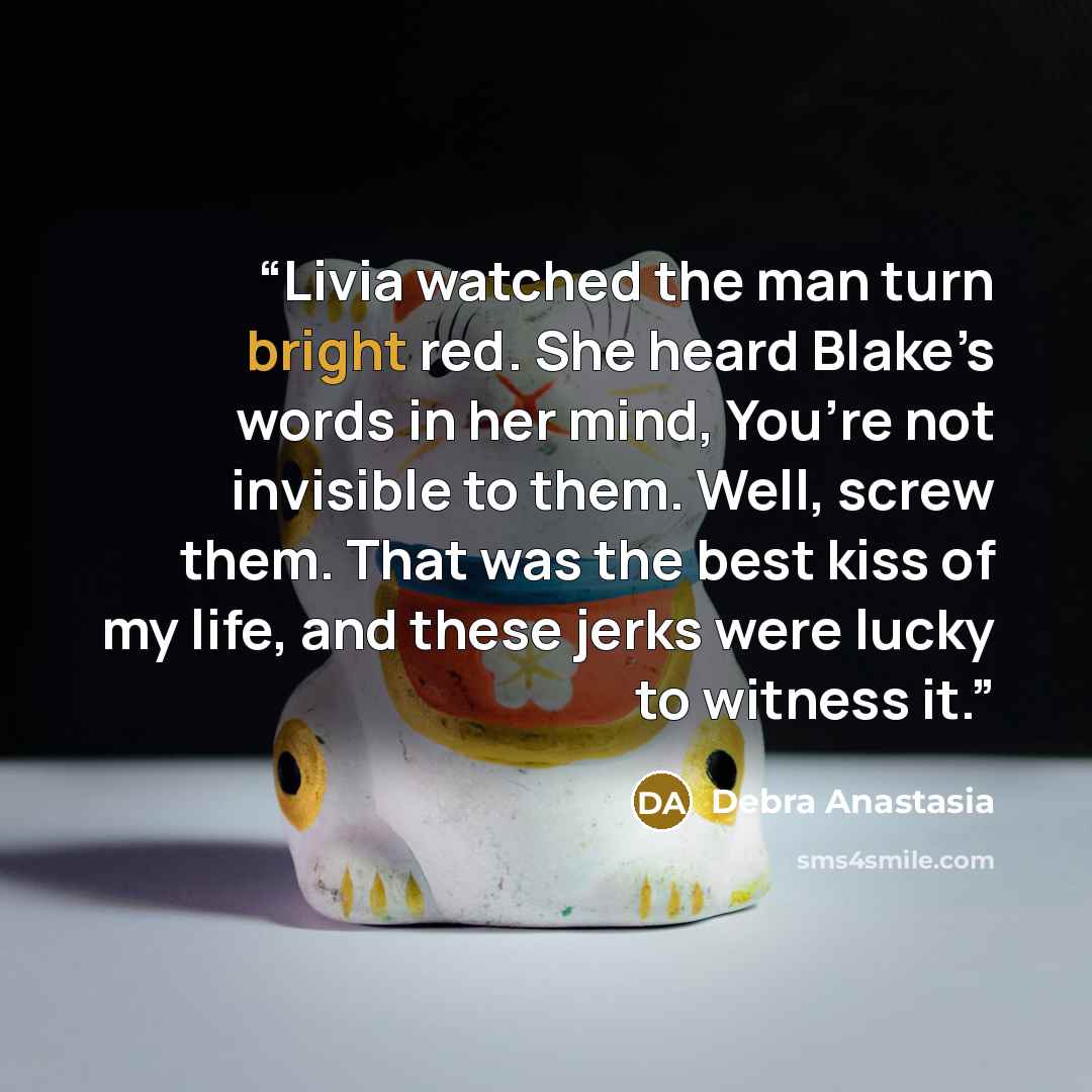 “Livia watched the man turn bright red. She heard Blake’s words in her mind, You’re not invisible to them. Well, screw them. That was the best kiss of my life, and these jerks were lucky to witness it.” quote by Debra Anastasia
