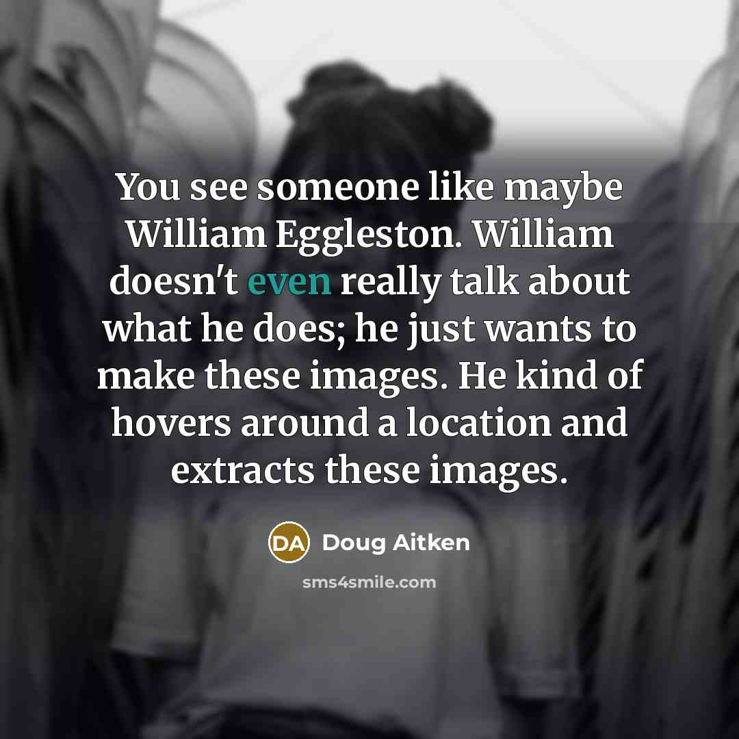 “You see someone like maybe William Eggleston. William doesn't even really talk about what he does; he just wants to make these images. He kind of hovers around a location and extracts these images.” quote by Doug Aitken