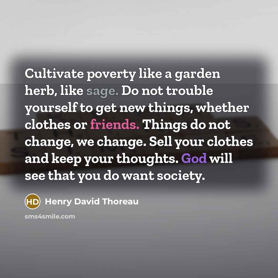 “Cultivate poverty like a garden herb, like sage. Do not trouble yourself to get new things, whether clothes or friends. Things do not change, we change. Sell your clothes and keep your thoughts. God will see that you do want society.” quote by Henry David Thoreau