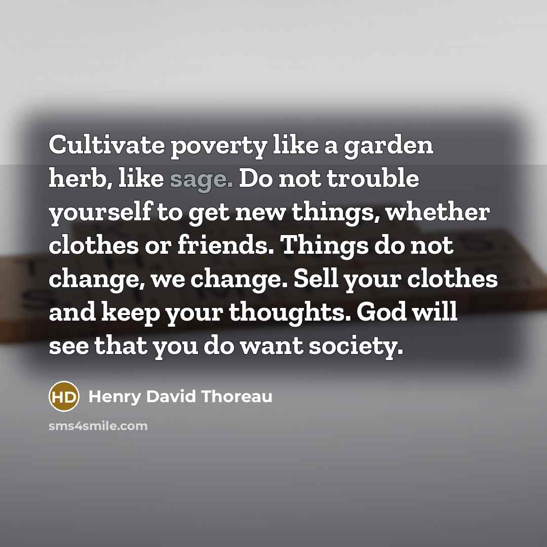 “Cultivate poverty like a garden herb, like sage. Do not trouble yourself to get new things, whether clothes or friends. Things do not change, we change. Sell your clothes and keep your thoughts. God will see that you do want society.” quote by Henry David Thoreau
