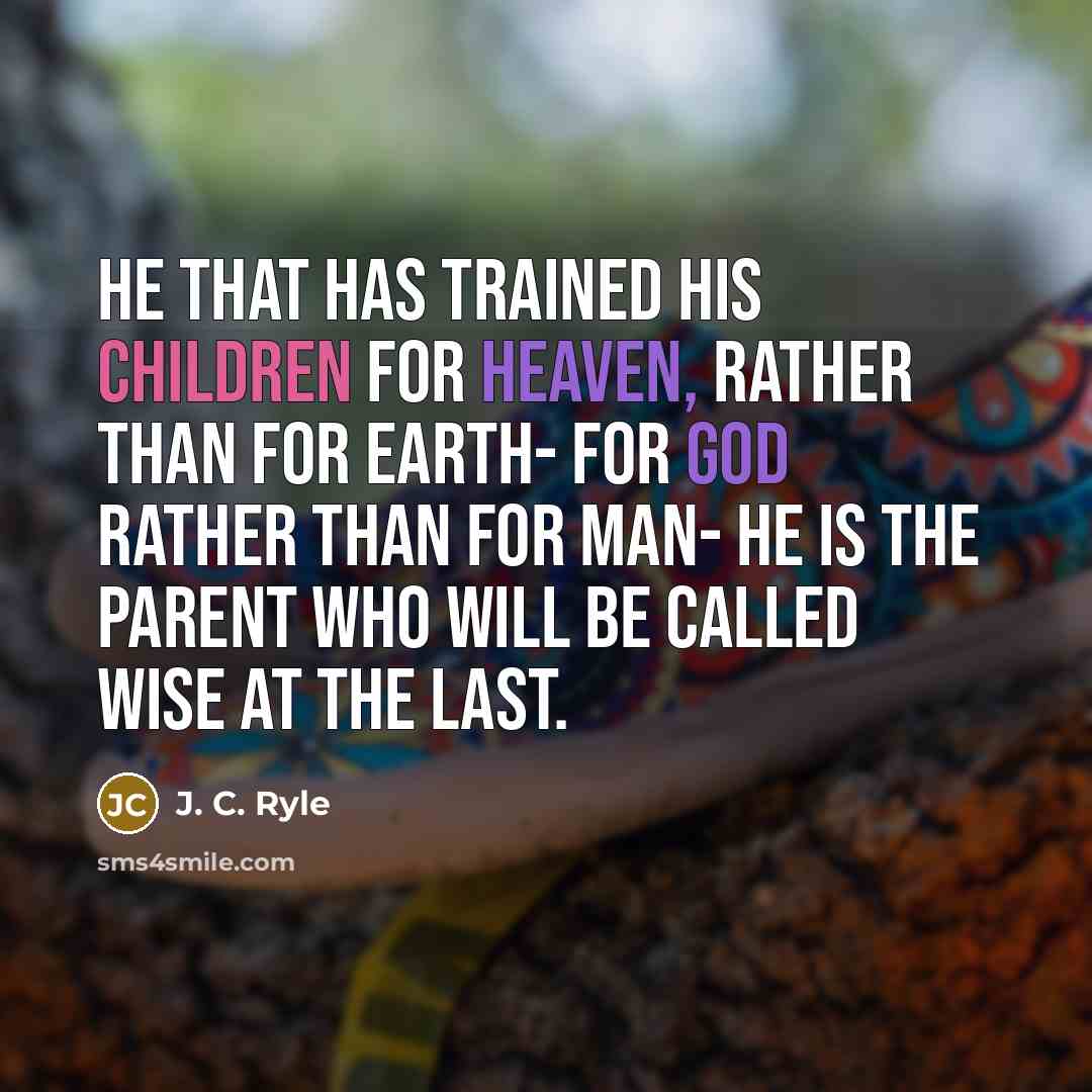 “He that has trained his children for heaven, rather than for earth- for God rather than for man- he is the parent who will be called wise at the last.” quote by J. C. Ryle