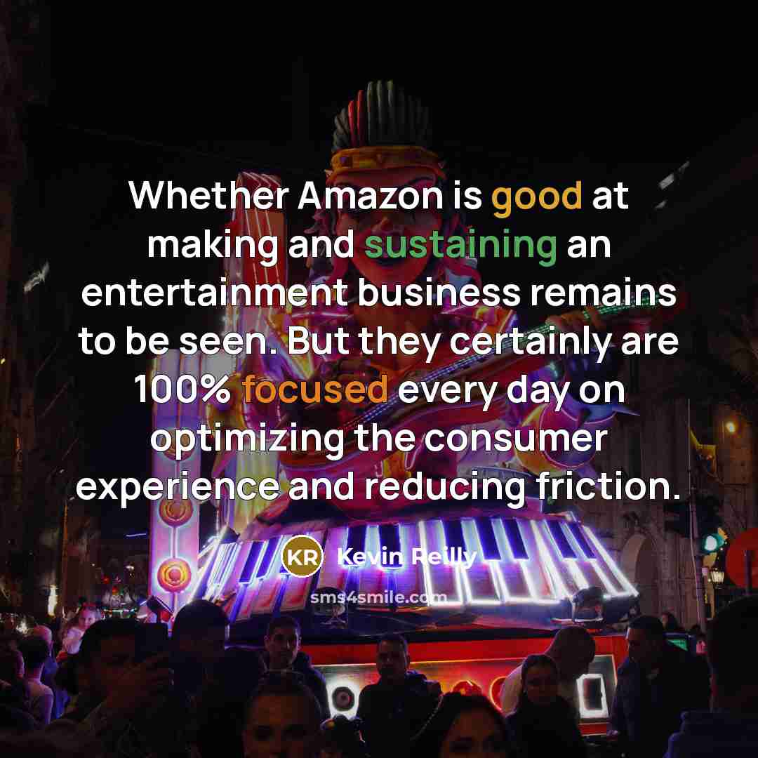 “Whether Amazon is good at making and sustaining an entertainment business remains to be seen. But they certainly are 100% focused every day on optimizing the consumer experience and reducing friction.” quote by Kevin Reilly