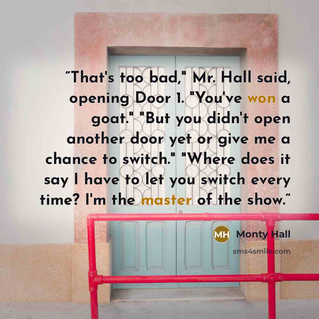 “That's too bad," Mr. Hall said, opening Door 1. "You've won a goat." "But you didn't open another door yet or give me a chance to switch." "Where does it say I have to let you switch every time? I'm the master of the show.” quote by Monty Hall