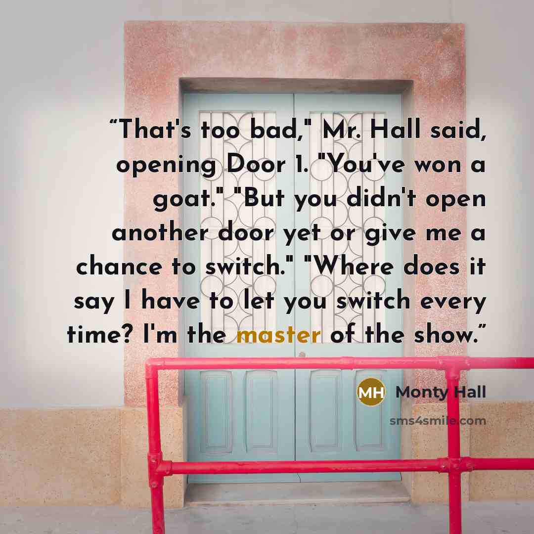 “That's too bad," Mr. Hall said, opening Door 1. "You've won a goat." "But you didn't open another door yet or give me a chance to switch." "Where does it say I have to let you switch every time? I'm the master of the show.” quote by Monty Hall
